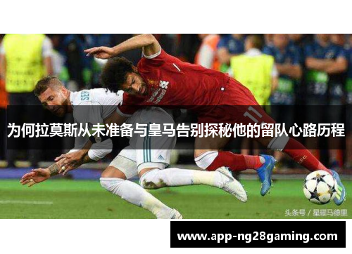 为何拉莫斯从未准备与皇马告别探秘他的留队心路历程