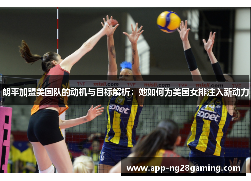 朗平加盟美国队的动机与目标解析：她如何为美国女排注入新动力