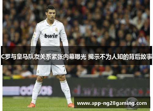 C罗与皇马队友关系紧张内幕曝光 揭示不为人知的背后故事