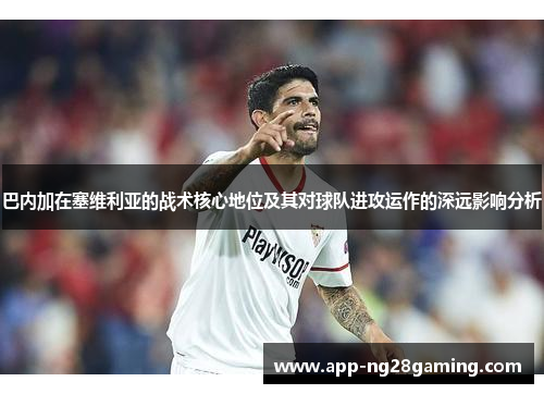巴内加在塞维利亚的战术核心地位及其对球队进攻运作的深远影响分析