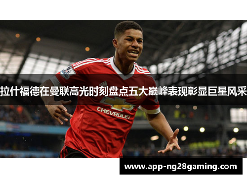 拉什福德在曼联高光时刻盘点五大巅峰表现彰显巨星风采