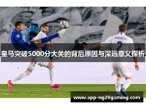 皇马突破5000分大关的背后原因与深远意义探析