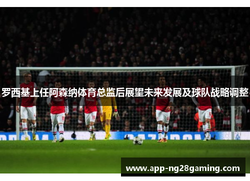 罗西基上任阿森纳体育总监后展望未来发展及球队战略调整