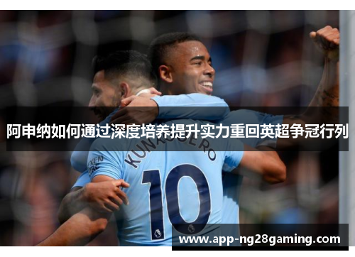 阿申纳如何通过深度培养提升实力重回英超争冠行列