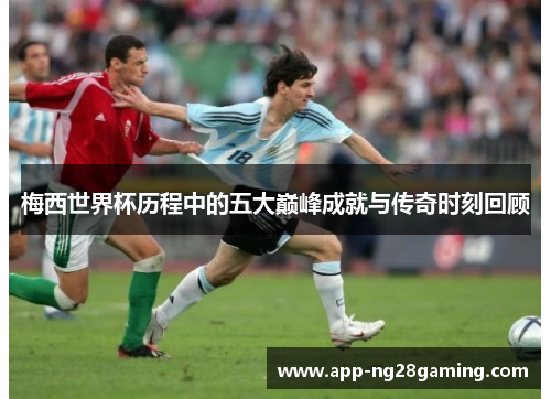 梅西世界杯历程中的五大巅峰成就与传奇时刻回顾